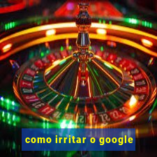 como irritar o google